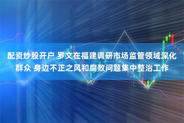 配资炒股开户 罗文在福建调研市场监管领域深化群众 身边不正之风和腐败问题集中整治工作