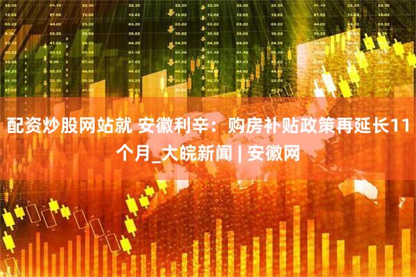 配资炒股网站就 安徽利辛：购房补贴政策再延长11个月_大皖新闻 | 安徽网