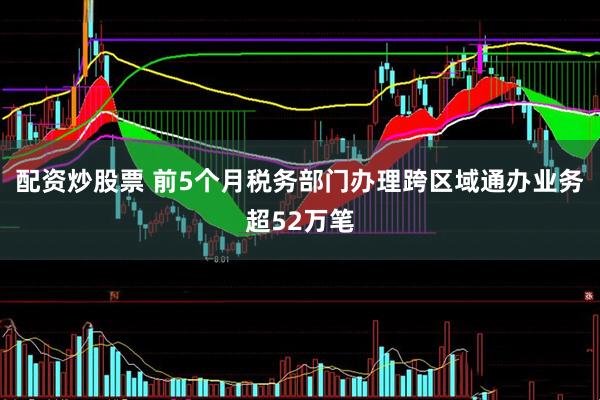配资炒股票 前5个月税务部门办理跨区域通办业务超52万笔