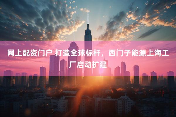 网上配资门户 打造全球标杆，西门子能源上海工厂启动扩建