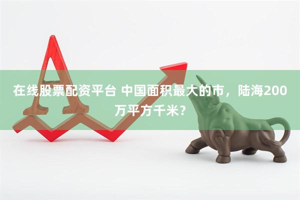 在线股票配资平台 中国面积最大的市，陆海200万平方千米？