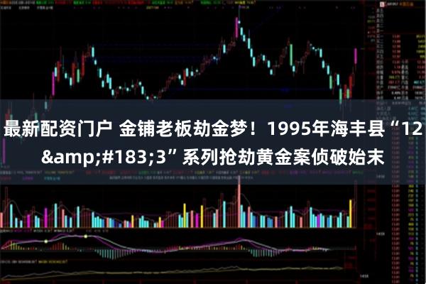 最新配资门户 金铺老板劫金梦！1995年海丰县“12&#183;3”系列抢劫黄金案侦破始末