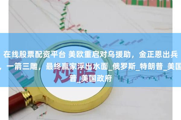 在线股票配资平台 美欧重启对乌援助，金正恩出兵助俄，一箭三雕，最终赢家浮出水面_俄罗斯_特朗普_美国政府