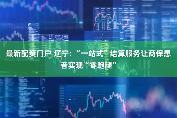 最新配资门户 辽宁: “一站式”结算服务让商保患者实现“零跑腿”