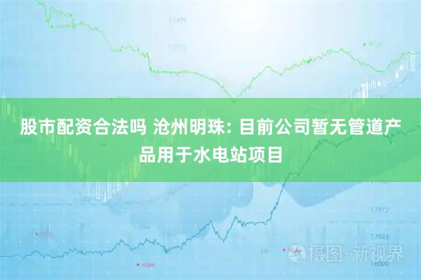 股市配资合法吗 沧州明珠: 目前公司暂无管道产品用于水电站项目