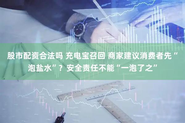 股市配资合法吗 充电宝召回 商家建议消费者先“泡盐水”？安全责任不能“一泡了之”