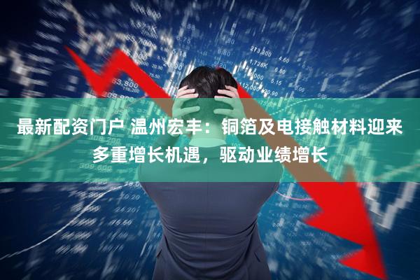 最新配资门户 温州宏丰：铜箔及电接触材料迎来多重增长机遇，驱动业绩增长