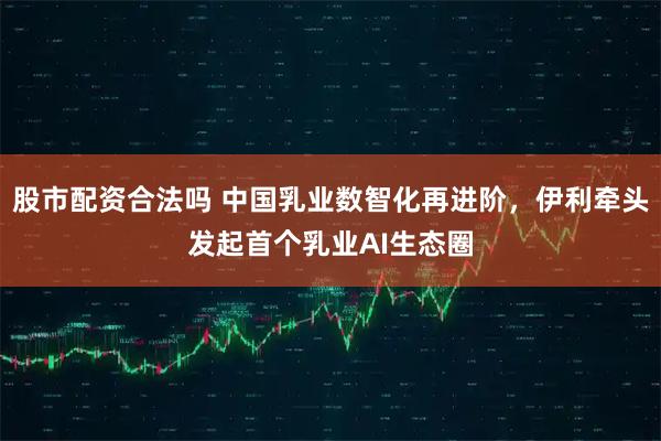 股市配资合法吗 中国乳业数智化再进阶，伊利牵头发起首个乳业AI生态圈