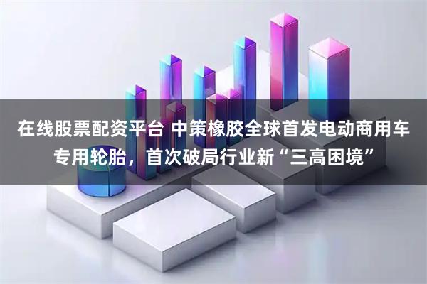 在线股票配资平台 中策橡胶全球首发电动商用车专用轮胎，首次破局行业新“三高困境”