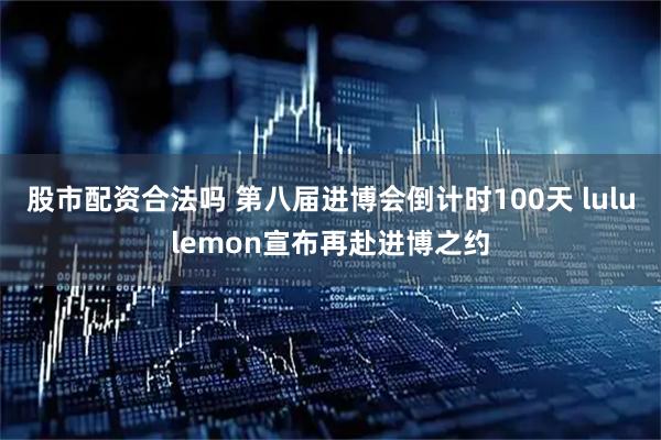 股市配资合法吗 第八届进博会倒计时100天 lululemon宣布再赴进博之约