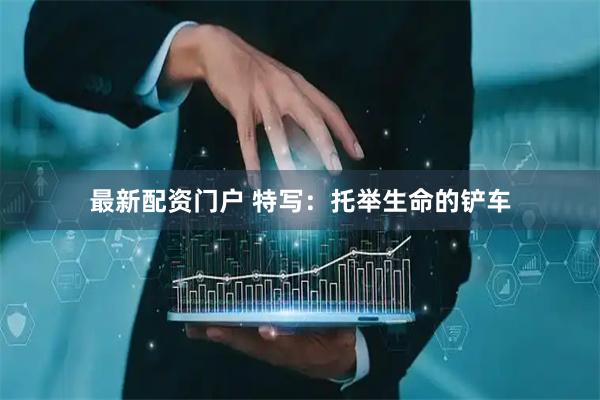 最新配资门户 特写：托举生命的铲车