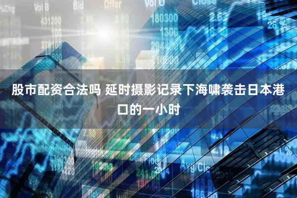 股市配资合法吗 延时摄影记录下海啸袭击日本港口的一小时