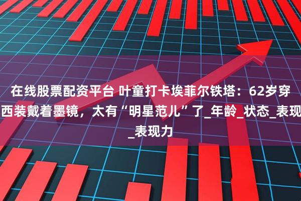 在线股票配资平台 叶童打卡埃菲尔铁塔：62岁穿小西装戴着墨镜，太有“明星范儿”了_年龄_状态_表现力