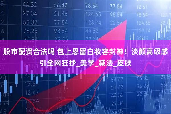 股市配资合法吗 包上恩留白妆容封神！淡颜高级感引全网狂抄_美学_减法_皮肤