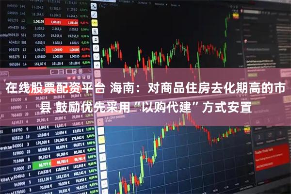 在线股票配资平台 海南：对商品住房去化期高的市县 鼓励优先采用“以购代建”方式安置