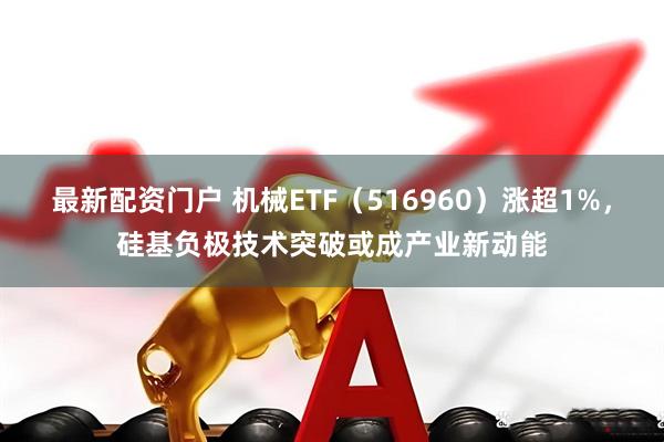 最新配资门户 机械ETF（516960）涨超1%，硅基负极技术突破或成产业新动能
