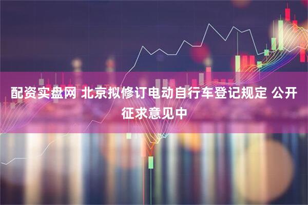 配资实盘网 北京拟修订电动自行车登记规定 公开征求意见中