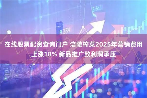 在线股票配资查询门户 涪陵榨菜2025年营销费用上涨18% 新品推广致利润承压