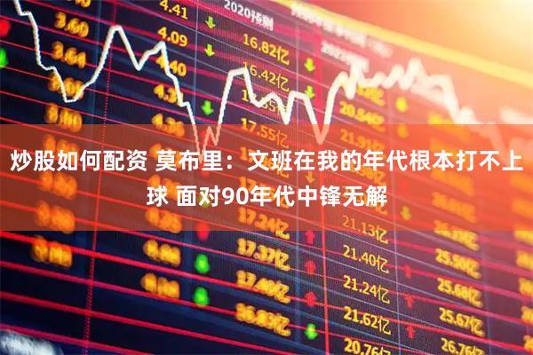 炒股如何配资 莫布里：文班在我的年代根本打不上球 面对90年代中锋无解