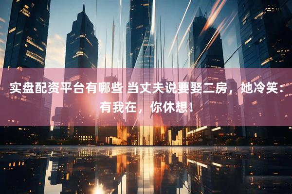 实盘配资平台有哪些 当丈夫说要娶二房，她冷笑：有我在，你休想！
