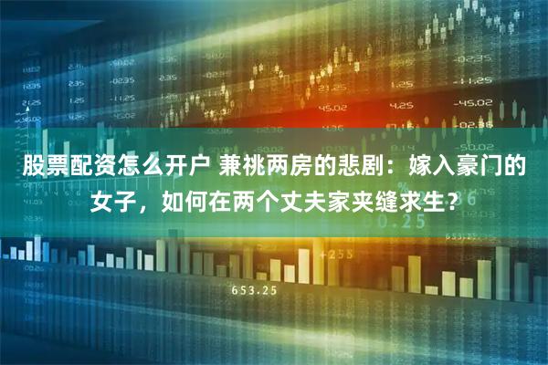 股票配资怎么开户 兼祧两房的悲剧：嫁入豪门的女子，如何在两个丈夫家夹缝求生？