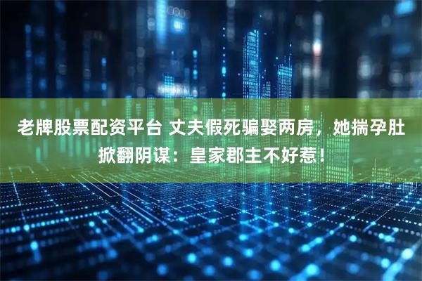 老牌股票配资平台 丈夫假死骗娶两房，她揣孕肚掀翻阴谋：皇家郡主不好惹！