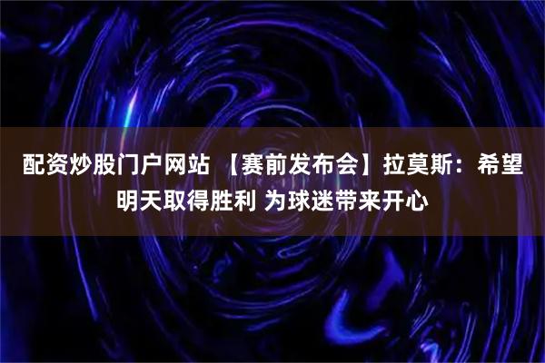 配资炒股门户网站 【赛前发布会】拉莫斯：希望明天取得胜利 为球迷带来开心