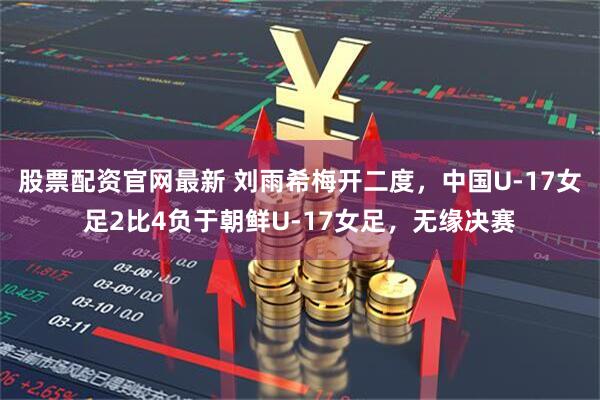 股票配资官网最新 刘雨希梅开二度，中国U-17女足2比4负于朝鲜U-17女足，无缘决赛