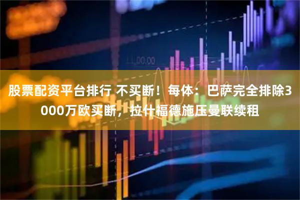 股票配资平台排行 不买断！每体：巴萨完全排除3000万欧买断，拉什福德施压曼联续租