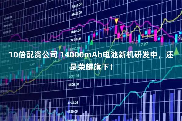 10倍配资公司 14000mAh电池新机研发中，还是荣耀旗下！