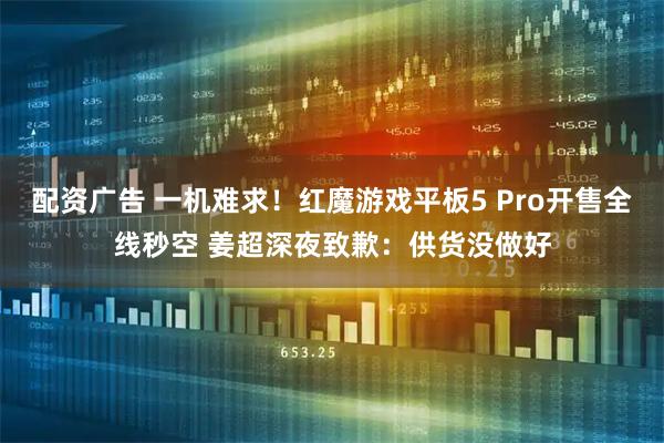 配资广告 一机难求！红魔游戏平板5 Pro开售全线秒空 姜超深夜致歉：供货没做好