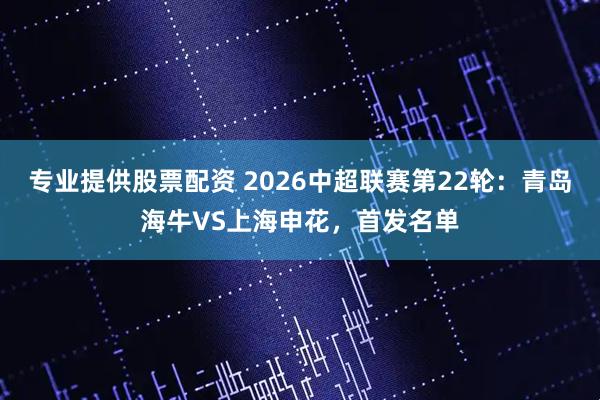 专业提供股票配资 2026中超联赛第22轮：青岛海牛VS上海申花，首发名单