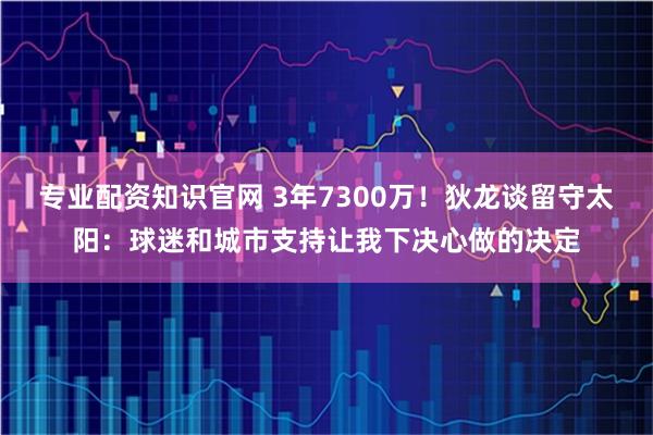 专业配资知识官网 3年7300万！狄龙谈留守太阳：球迷和城市支持让我下决心做的决定
