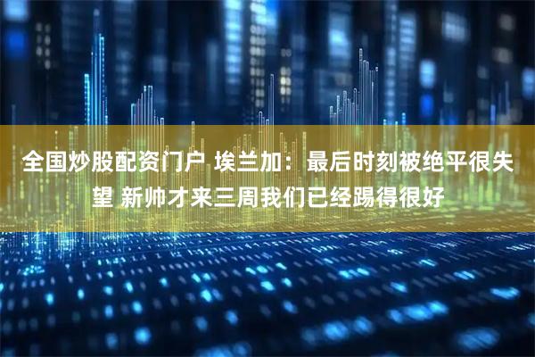 全国炒股配资门户 埃兰加：最后时刻被绝平很失望 新帅才来三周我们已经踢得很好