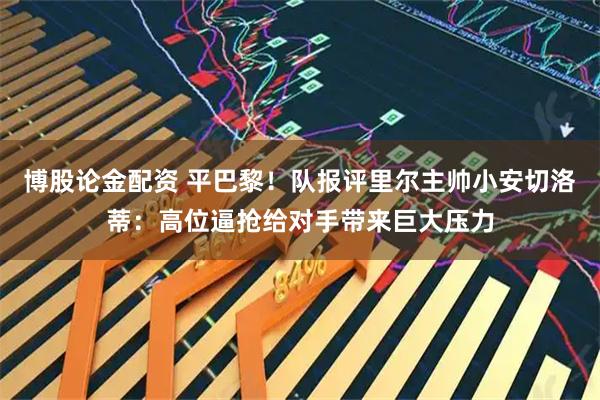 博股论金配资 平巴黎！队报评里尔主帅小安切洛蒂：高位逼抢给对手带来巨大压力
