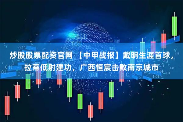 炒股股票配资官网 【中甲战报】戴明生涯首球，拉蒂低射建功，广西恒宸击败南京城市