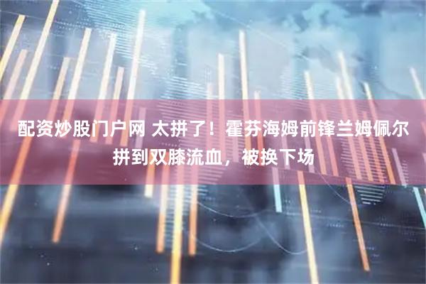 配资炒股门户网 太拼了！霍芬海姆前锋兰姆佩尔拼到双膝流血，被换下场