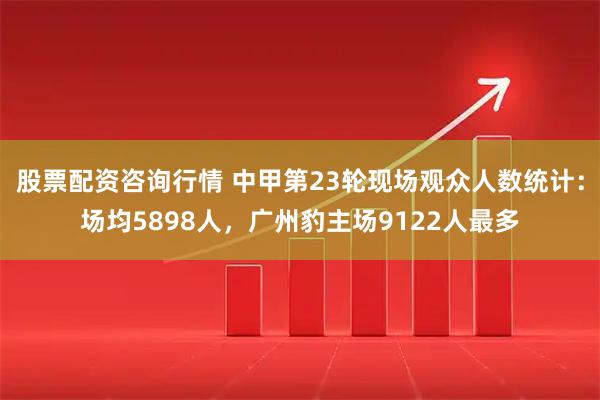 股票配资咨询行情 中甲第23轮现场观众人数统计：场均5898人，广州豹主场9122人最多