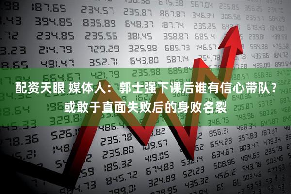 配资天眼 媒体人：郭士强下课后谁有信心带队？或敢于直面失败后的身败名裂