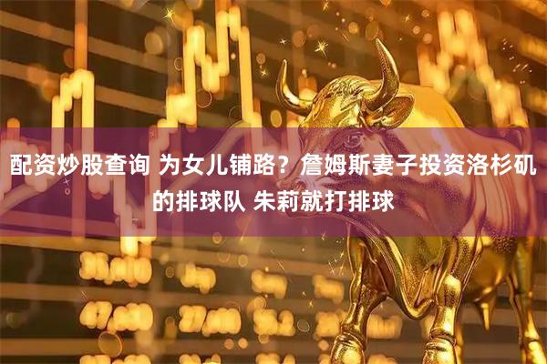 配资炒股查询 为女儿铺路？詹姆斯妻子投资洛杉矶的排球队 朱莉就打排球