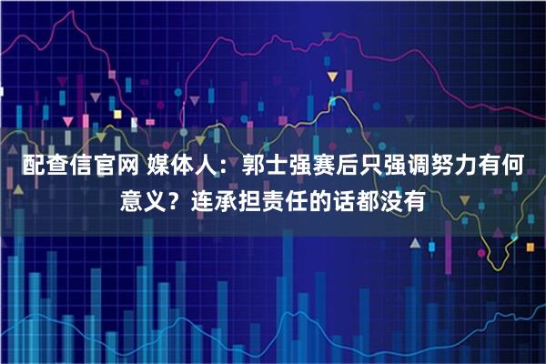 配查信官网 媒体人：郭士强赛后只强调努力有何意义？连承担责任的话都没有