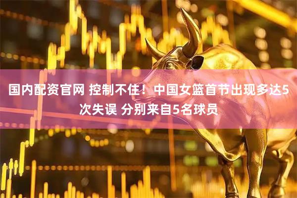 国内配资官网 控制不住！中国女篮首节出现多达5次失误 分别来自5名球员