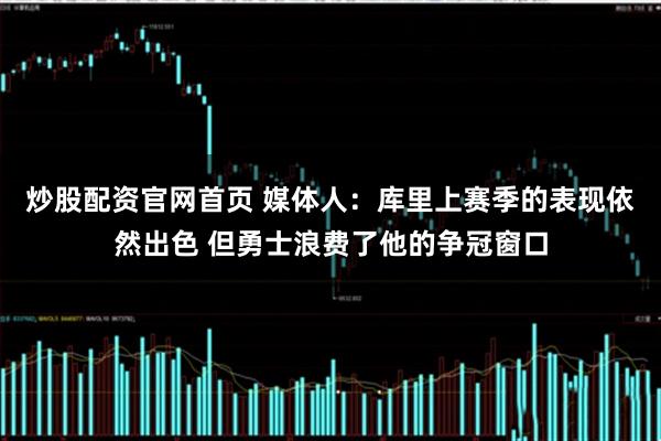 炒股配资官网首页 媒体人：库里上赛季的表现依然出色 但勇士浪费了他的争冠窗口